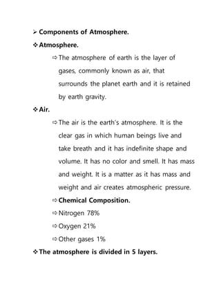 Components of Atmosphere.
Atmosphere.
The atmosphere of earth is the layer of
gases, commonly known as air, that
surrounds the planet earth and it is retained
by earth gravity.
Air.
The air is the earth’s atmosphere. It is the
clear gas in which human beings live and
take breath and it has indefinite shape and
volume. It has no color and smell. It has mass
and weight. It is a matter as it has mass and
weight and air creates atmospheric pressure.
Chemical Composition.
Nitrogen 78%
Oxygen 21%
Other gases 1%
The atmosphere is divided in 5 layers.
 