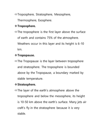 Troposphere, Stratosphere, Mesosphere,
Thermosphere, Exosphere.
Troposphere.
The troposphere is the first layer above the surface
of earth and contains 75% of the atmosphere.
Weathers occur in this layer and its height is 6-10
km.
Tropopause.
The Tropopause is the layer between troposphere
and stratosphere. The troposphere is bounded
above by the Tropopause, a boundary marked by
stable temperature.
Stratosphere.
The layer of the earth’s atmosphere above the
troposphere and below the mesosphere, its height
is 10-50 km above the earth’s surface. Many jets air
craft’s fly in the stratosphere because it is very
stable.
 
