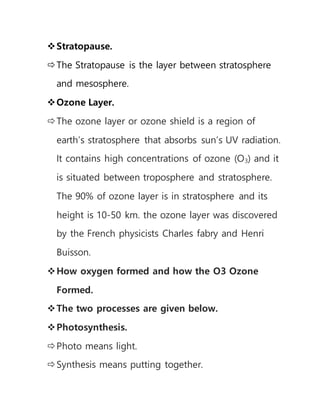 Stratopause.
The Stratopause is the layer between stratosphere
and mesosphere.
Ozone Layer.
The ozone layer or ozone shield is a region of
earth’s stratosphere that absorbs sun’s UV radiation.
It contains high concentrations of ozone (O3) and it
is situated between troposphere and stratosphere.
The 90% of ozone layer is in stratosphere and its
height is 10-50 km. the ozone layer was discovered
by the French physicists Charles fabry and Henri
Buisson.
How oxygen formed and how the O3 Ozone
Formed.
The two processes are given below.
Photosynthesis.
Photo means light.
Synthesis means putting together.
 