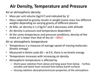 Air Density, Temperature and Pressure
Air or atmospheric density
• Mass per unit volume (kg/m3) and indicated by ‘ρ’
• Mass subjected to gravity results in weight (same mass has different
weights depending on varying gravity of different planets
• At MSL, air density is 1.2 kg/m3 and it decreases with altitude
• Air density is pressure and temperature dependent
• At the same temperature and pressure conditions, density of the
moist air is lower than that of dry air – Why?
Air or atmospheric temperature
• Temperature is a measure of average speed of moving molecules
(kinetic energy)
• Measured in Kelvin scale (K) – at 0 K, there is no kinetic energy
• Temperature increases with increasing air density
• Atmospheric temperature is affected by
– Short-wave radiation from above and long-wave from below - further,
sensible and latent heat received from below (earth surface)
– Varying radiation absorption/emission properties of the atmosphere
 