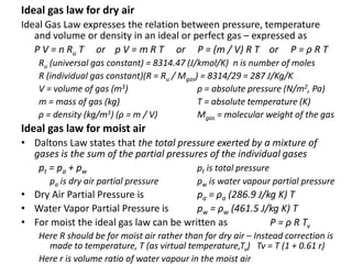Ideal gas law for dry air
Ideal Gas Law expresses the relation between pressure, temperature
and volume or density in an ideal or perfect gas – expressed as
P V = n Ru T or p V = m R T or P = (m / V) R T or P = ρ R T
Ru (universal gas constant) = 8314.47 (J/kmol/K) n is number of moles
R (individual gas constant)(R = Ru / Mgas) = 8314/29 = 287 J/Kg/K
V = volume of gas (m3) p = absolute pressure (N/m2, Pa)
m = mass of gas (kg) T = absolute temperature (K)
ρ = density (kg/m3) (ρ = m / V) Mgas = molecular weight of the gas
Ideal gas law for moist air
• Daltons Law states that the total pressure exerted by a mixture of
gases is the sum of the partial pressures of the individual gases
pt = pa + pw pt is total pressure
pa is dry air partial pressure pw is water vapour partial pressure
• Dry Air Partial Pressure is pa = ρa (286.9 J/kg K) T
• Water Vapor Partial Pressure is pw = ρw (461.5 J/kg K) T
• For moist the ideal gas law can be written as P = ρ R Tv
Here R should be for moist air rather than for dry air – Instead correction is
made to temperature, T (as virtual temperature,Tv) Tv = T (1 + 0.61 r)
Here r is volume ratio of water vapour in the moist air
 
