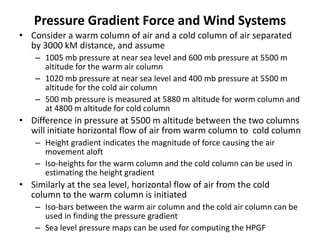 Pressure Gradient Force and Wind Systems
• Consider a warm column of air and a cold column of air separated
by 3000 kM distance, and assume
– 1005 mb pressure at near sea level and 600 mb pressure at 5500 m
altitude for the warm air column
– 1020 mb pressure at near sea level and 400 mb pressure at 5500 m
altitude for the cold air column
– 500 mb pressure is measured at 5880 m altitude for worm column and
at 4800 m altitude for cold column
• Difference in pressure at 5500 m altitude between the two columns
will initiate horizontal flow of air from warm column to cold column
– Height gradient indicates the magnitude of force causing the air
movement aloft
– Iso-heights for the warm column and the cold column can be used in
estimating the height gradient
• Similarly at the sea level, horizontal flow of air from the cold
column to the warm column is initiated
– Iso-bars between the warm air column and the cold air column can be
used in finding the pressure gradient
– Sea level pressure maps can be used for computing the HPGF
 