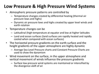 Low Pressure & High Pressure Wind Systems
• Atmospheric pressure patterns are controlled by
– Temperature changes created by differential heating (thermal air
pressure lows and highs)
– Dynamic air pressure lows and highs created by upper level winds and
earth rotation
• Temperature changes can be
– Latitudinal (high temperature at equator and low at higher latitudes
– Land and ocean surfaces (land surfaces are rapidly heated and rapidly
cooled when compared with ocean surfaces)
• The horizontal pressure gradients on the earth surface and the
height gradients of the upper atmosphere are highly dynamic
– Average Sea Level Pressure charts and Constant Pressure Charts are
used to show the dynamism
• Wind movement on the surface, in the upper atmosphere and
vertical movement of winds influence the pressure gradients
– Surface low pressure wind systems are maintained or intensified by
the divergence aloft of air
 