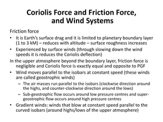 Coriolis Force and Friction Force,
and Wind Systems
Friction force
• It is Earth’s surface drag and it is limited to planetary boundary layer
(1 to 3 kM) – reduces with altitude – surface roughness increases
• Experienced by surface winds (through slowing down the wind
speeds it is reduces the Coriolis deflection)
In the upper atmosphere beyond the boundary layer, friction force is
negligible and Coriolis force is exactly equal and opposite to PGF
• Wind moves parallel to the isobars at constant speed (these winds
are called geostrophic winds)
– The air masses run parallel to the isobars (clockwise direction around
the highs, and counter-clockwise direction around the lows)
– Sub-geostrophic flow occurs around low pressure centres and super-
geostrophic flow occurs around high pressure centres
• Gradient winds: winds that blow at constant speed parallel to the
curved isobars (around highs/lows of the upper atmosphere)
 