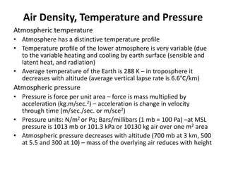 Air Density, Temperature and Pressure
Atmospheric temperature
• Atmosphere has a distinctive temperature profile
• Temperature profile of the lower atmosphere is very variable (due
to the variable heating and cooling by earth surface (sensible and
latent heat, and radiation)
• Average temperature of the Earth is 288 K – in troposphere it
decreases with altitude (average vertical lapse rate is 6.6°C/km)
Atmospheric pressure
• Pressure is force per unit area – force is mass multiplied by
acceleration (kg.m/sec.2) – acceleration is change in velocity
through time (m/sec./sec. or m/sce2)
• Pressure units: N/m2 or Pa; Bars/millibars (1 mb = 100 Pa) –at MSL
pressure is 1013 mb or 101.3 kPa or 10130 kg air over one m2 area
• Atmospheric pressure decreases with altitude (700 mb at 3 km, 500
at 5.5 and 300 at 10) – mass of the overlying air reduces with height
 