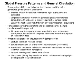 Global Pressure Patterns and General Circulation
• Temperature difference between the equator and the poles
generates global general circulation
– Thermal lows at the equator and thermal highs at the poles are
generated
– Large scale vertical air movement generates pressure differences
across the Earth and assist in the development of surface winds
– 60% of the heat energy redistribution is by the atmospheric circulation)
• For an ideal earth (non-rotating and all oceanic earth) a single
circulation cell is expected
– Air raises near the equator, moves towards the poles in the upper
atmosphere, descends near the poles and moves towards the equator
on the earth surface
• What makes global air circulation very complicated?
– Latitude (radiation received varies)
– Earth’s rotation and tilt of the earth’s rotational axis (seasonality)
– Positions of continents and oceans - northern hemisphere has more
land than the southern hemisphere
– Altitude and roughness of the earth surface
– Cloud cover (during daytime clouds reflect radiation and during nights
clouds prevent escape of radiation
 