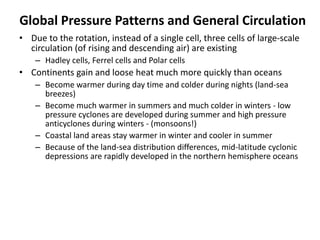 Global Pressure Patterns and General Circulation
• Due to the rotation, instead of a single cell, three cells of large-scale
circulation (of rising and descending air) are existing
– Hadley cells, Ferrel cells and Polar cells
• Continents gain and loose heat much more quickly than oceans
– Become warmer during day time and colder during nights (land-sea
breezes)
– Become much warmer in summers and much colder in winters - low
pressure cyclones are developed during summer and high pressure
anticyclones during winters - (monsoons!)
– Coastal land areas stay warmer in winter and cooler in summer
– Because of the land-sea distribution differences, mid-latitude cyclonic
depressions are rapidly developed in the northern hemisphere oceans
 