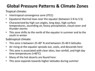 Global Pressure Patterns & Climate Zones
Tropical climate:
• Intertropical convergence zone (ITCC)
• Equatorial thermal lows near the equator (between 5 N to 5 S)
• Characterized by high sun angles, long days, high surface
temperatures, ascending air, heavy precipitation, cloud cover and
thunder storms
• This zone shifts to the north of the equator in summer and to the
south in winter
Subtropical climate:
• This zone is between 25-40° N and between 25-40 S latitudes
• Air rising at the equator spreads out, cools, and descends here
• This zone is associated with clear skies, low rainfall, and high day
time temperatures (>40°C)
• Many of the hot deserts are found here
• This zone expands towards higher latitudes during summer
 