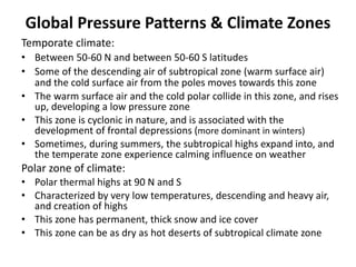 Global Pressure Patterns & Climate Zones
Temporate climate:
• Between 50-60 N and between 50-60 S latitudes
• Some of the descending air of subtropical zone (warm surface air)
and the cold surface air from the poles moves towards this zone
• The warm surface air and the cold polar collide in this zone, and rises
up, developing a low pressure zone
• This zone is cyclonic in nature, and is associated with the
development of frontal depressions (more dominant in winters)
• Sometimes, during summers, the subtropical highs expand into, and
the temperate zone experience calming influence on weather
Polar zone of climate:
• Polar thermal highs at 90 N and S
• Characterized by very low temperatures, descending and heavy air,
and creation of highs
• This zone has permanent, thick snow and ice cover
• This zone can be as dry as hot deserts of subtropical climate zone
 