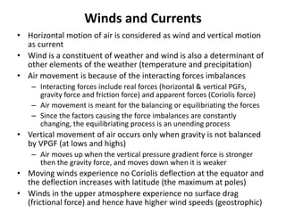 Winds and Currents
• Horizontal motion of air is considered as wind and vertical motion
as current
• Wind is a constituent of weather and wind is also a determinant of
other elements of the weather (temperature and precipitation)
• Air movement is because of the interacting forces imbalances
– Interacting forces include real forces (horizontal & vertical PGFs,
gravity force and friction force) and apparent forces (Coriolis force)
– Air movement is meant for the balancing or equilibriating the forces
– Since the factors causing the force imbalances are constantly
changing, the equilibriating process is an unending process
• Vertical movement of air occurs only when gravity is not balanced
by VPGF (at lows and highs)
– Air moves up when the vertical pressure gradient force is stronger
then the gravity force, and moves down when it is weaker
• Moving winds experience no Coriolis deflection at the equator and
the deflection increases with latitude (the maximum at poles)
• Winds in the upper atmosphere experience no surface drag
(frictional force) and hence have higher wind speeds (geostrophic)
 
