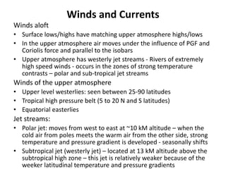 Winds and Currents
Winds aloft
• Surface lows/highs have matching upper atmosphere highs/lows
• In the upper atmosphere air moves under the influence of PGF and
Coriolis force and parallel to the isobars
• Upper atmosphere has westerly jet streams - Rivers of extremely
high speed winds - occurs in the zones of strong temperature
contrasts – polar and sub-tropical jet streams
Winds of the upper atmosphere
• Upper level westerlies: seen between 25-90 latitudes
• Tropical high pressure belt (5 to 20 N and S latitudes)
• Equatorial easterlies
Jet streams:
• Polar jet: moves from west to east at ~10 kM altitude – when the
cold air from poles meets the warm air from the other side, strong
temperature and pressure gradient is developed - seasonally shifts
• Subtropical jet (westerly jet) – located at 13 kM altitude above the
subtropical high zone – this jet is relatively weaker because of the
weeker latitudinal temperature and pressure gradients
 