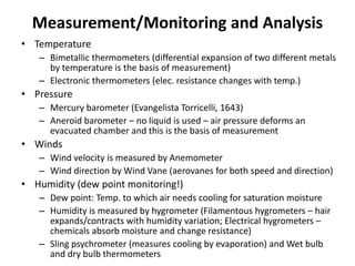 Measurement/Monitoring and Analysis
• Temperature
– Bimetallic thermometers (differential expansion of two different metals
by temperature is the basis of measurement)
– Electronic thermometers (elec. resistance changes with temp.)
• Pressure
– Mercury barometer (Evangelista Torricelli, 1643)
– Aneroid barometer – no liquid is used – air pressure deforms an
evacuated chamber and this is the basis of measurement
• Winds
– Wind velocity is measured by Anemometer
– Wind direction by Wind Vane (aerovanes for both speed and direction)
• Humidity (dew point monitoring!)
– Dew point: Temp. to which air needs cooling for saturation moisture
– Humidity is measured by hygrometer (Filamentous hygrometers – hair
expands/contracts with humidity variation; Electrical hygrometers –
chemicals absorb moisture and change resistance)
– Sling psychrometer (measures cooling by evaporation) and Wet bulb
and dry bulb thermometers
 