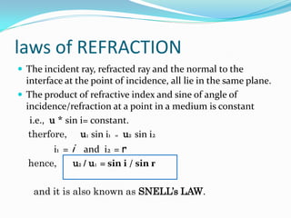 laws of REFRACTION
 The incident ray, refracted ray and the normal to the
  interface at the point of incidence, all lie in the same plane.
 The product of refractive index and sine of angle of
  incidence/refraction at a point in a medium is constant
   i.e., u * sin i= constant.
   therfore, u1 sin i1 = u2 sin i2
       i1 = i and i2 = r
  hence,    u2 / u1 = sin i / sin r

    and it is also known as SNELL’s LAW.
 