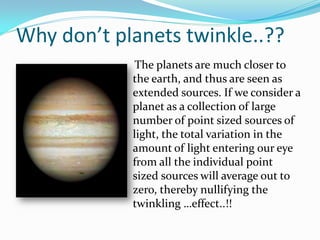Why don’t planets twinkle..??
             The planets are much closer to
            the earth, and thus are seen as
            extended sources. If we consider a
            planet as a collection of large
            number of point sized sources of
            light, the total variation in the
            amount of light entering our eye
            from all the individual point
            sized sources will average out to
            zero, thereby nullifying the
            twinkling …effect..!!
 