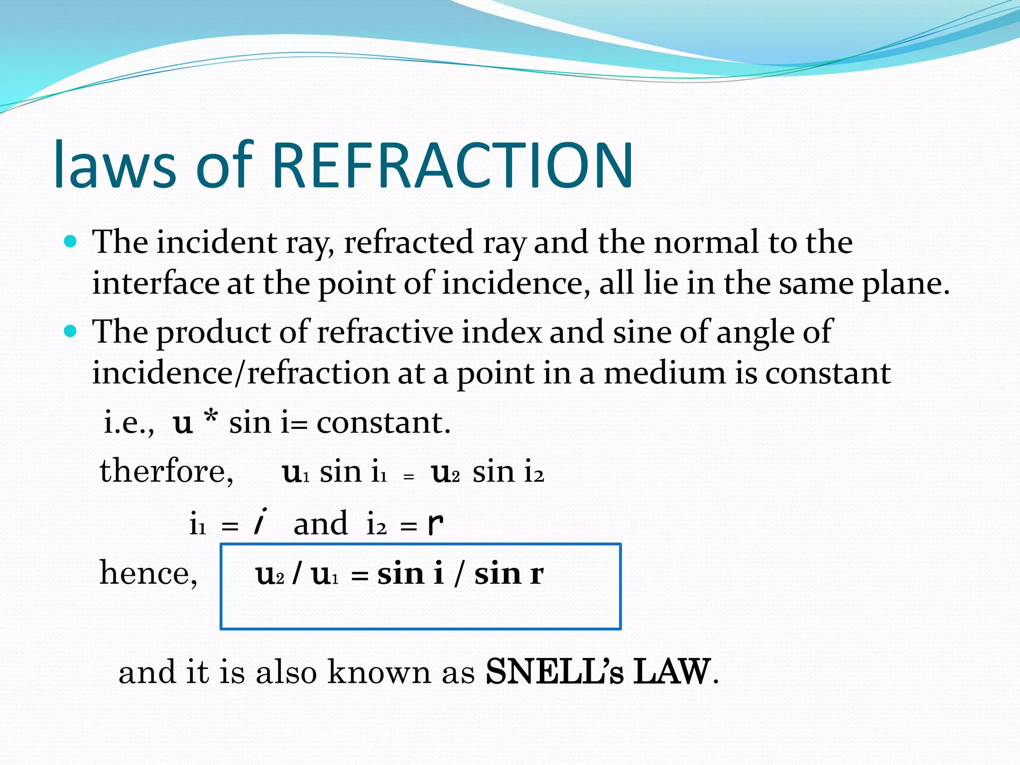 laws of REFRACTION
 The incident ray, refracted ray and the normal to the
  interface at the point of incidence, all lie in the same plane.
 The product of refractive index and sine of angle of
  incidence/refraction at a point in a medium is constant
   i.e., u * sin i= constant.
   therfore, u1 sin i1 = u2 sin i2
       i1 = i and i2 = r
  hence,    u2 / u1 = sin i / sin r

    and it is also known as SNELL’s LAW.
 