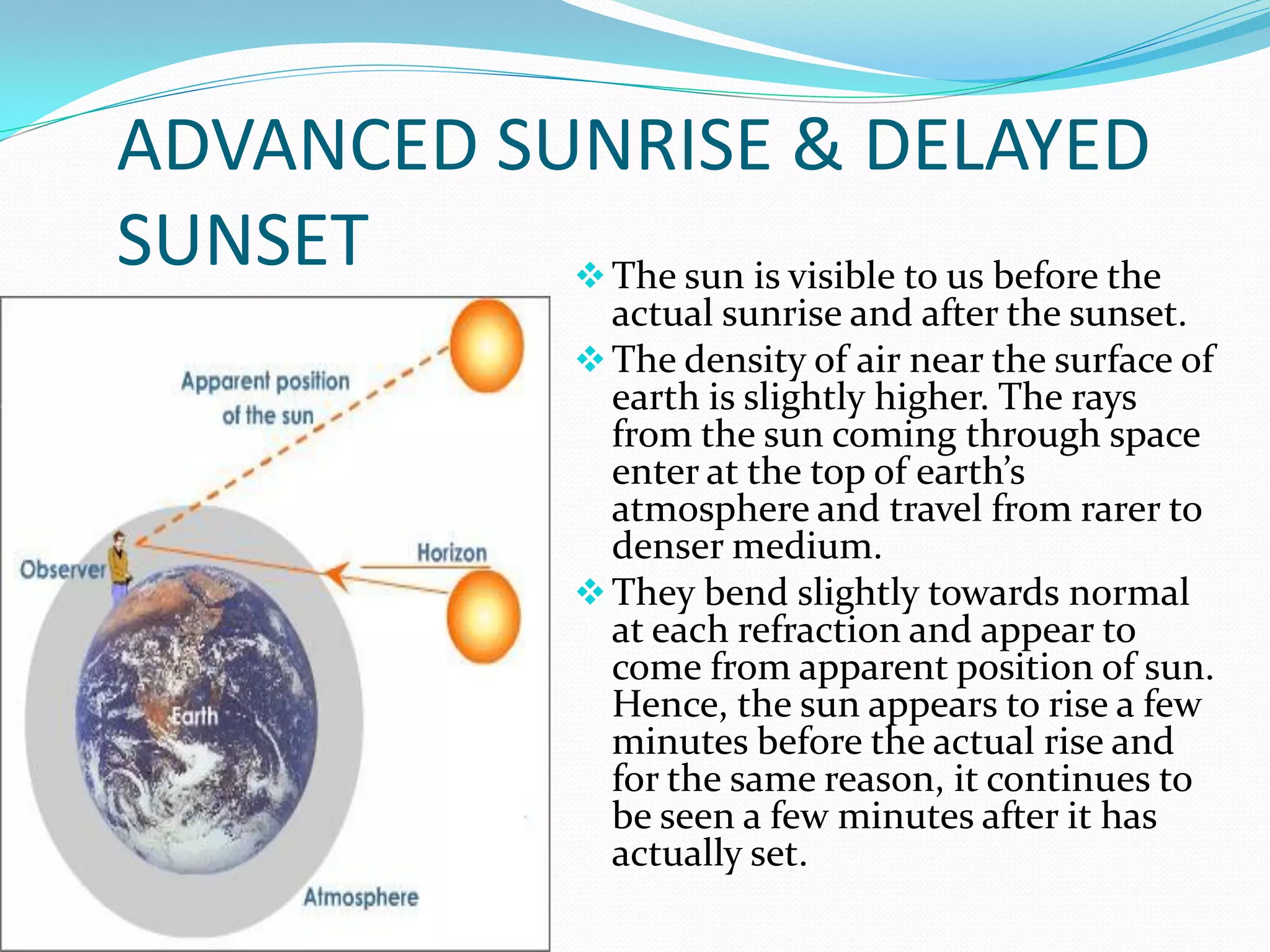 ADVANCED SUNRISE & DELAYED
SUNSET      The sun is visible to us before the
                       actual sunrise and after the sunset.
                      The density of air near the surface of
                       earth is slightly higher. The rays
                       from the sun coming through space
                       enter at the top of earth’s
                       atmosphere and travel from rarer to
                       denser medium.
                      They bend slightly towards normal
                       at each refraction and appear to
                       come from apparent position of sun.
                       Hence, the sun appears to rise a few
                       minutes before the actual rise and
                       for the same reason, it continues to
                       be seen a few minutes after it has
                       actually set.
 