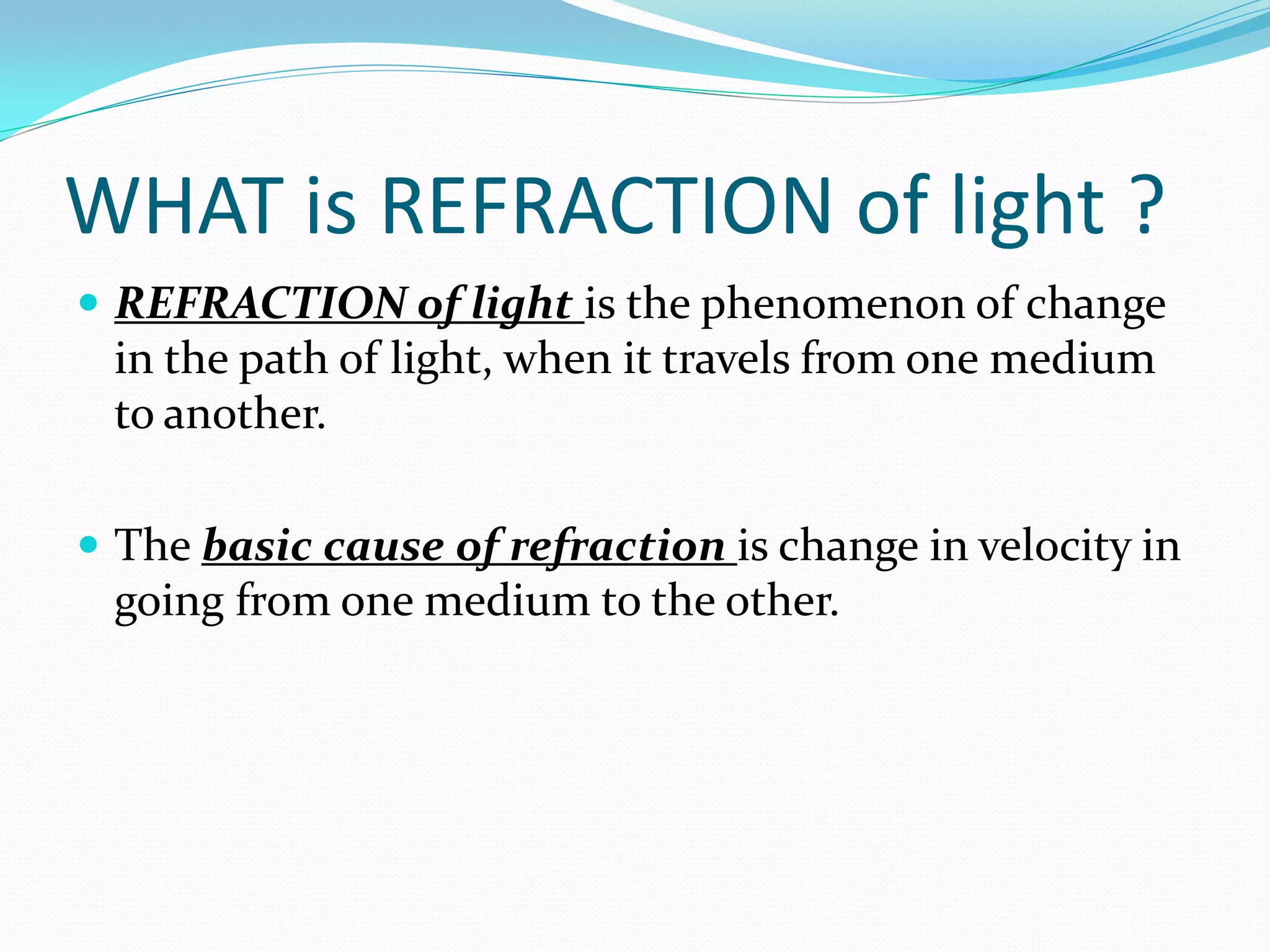 WHAT is REFRACTION of light ?
 REFRACTION of light is the phenomenon of change
 in the path of light, when it travels from one medium
 to another.

 The basic cause of refraction is change in velocity in
 going from one medium to the other.
 