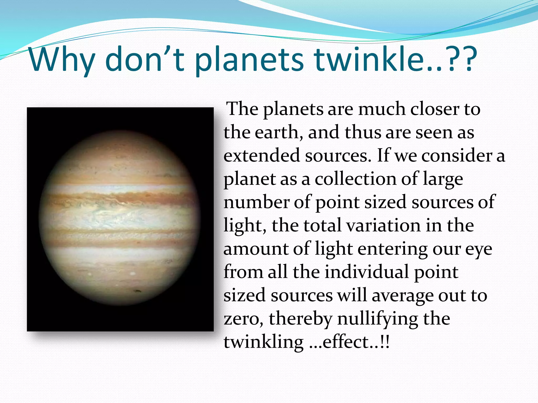 Why don’t planets twinkle..??
             The planets are much closer to
            the earth, and thus are seen as
            extended sources. If we consider a
            planet as a collection of large
            number of point sized sources of
            light, the total variation in the
            amount of light entering our eye
            from all the individual point
            sized sources will average out to
            zero, thereby nullifying the
            twinkling …effect..!!
 