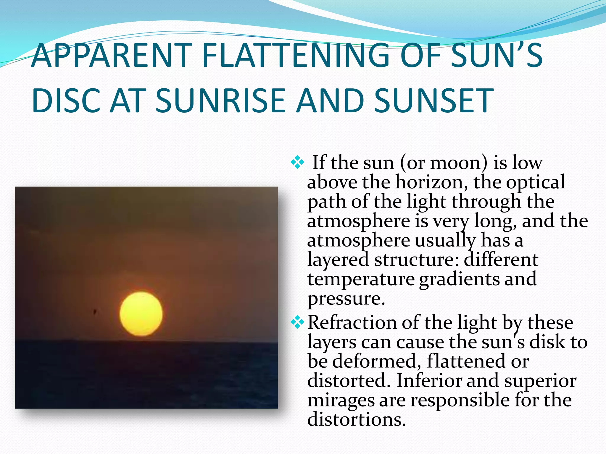 APPARENT FLATTENING OF SUN’S
DISC AT SUNRISE AND SUNSET
               If the sun (or moon) is low
                above the horizon, the optical
                path of the light through the
                atmosphere is very long, and the
                atmosphere usually has a
                layered structure: different
                temperature gradients and
                pressure.
               Refraction of the light by these
                layers can cause the sun's disk to
                be deformed, flattened or
                distorted. Inferior and superior
                mirages are responsible for the
                distortions.
 