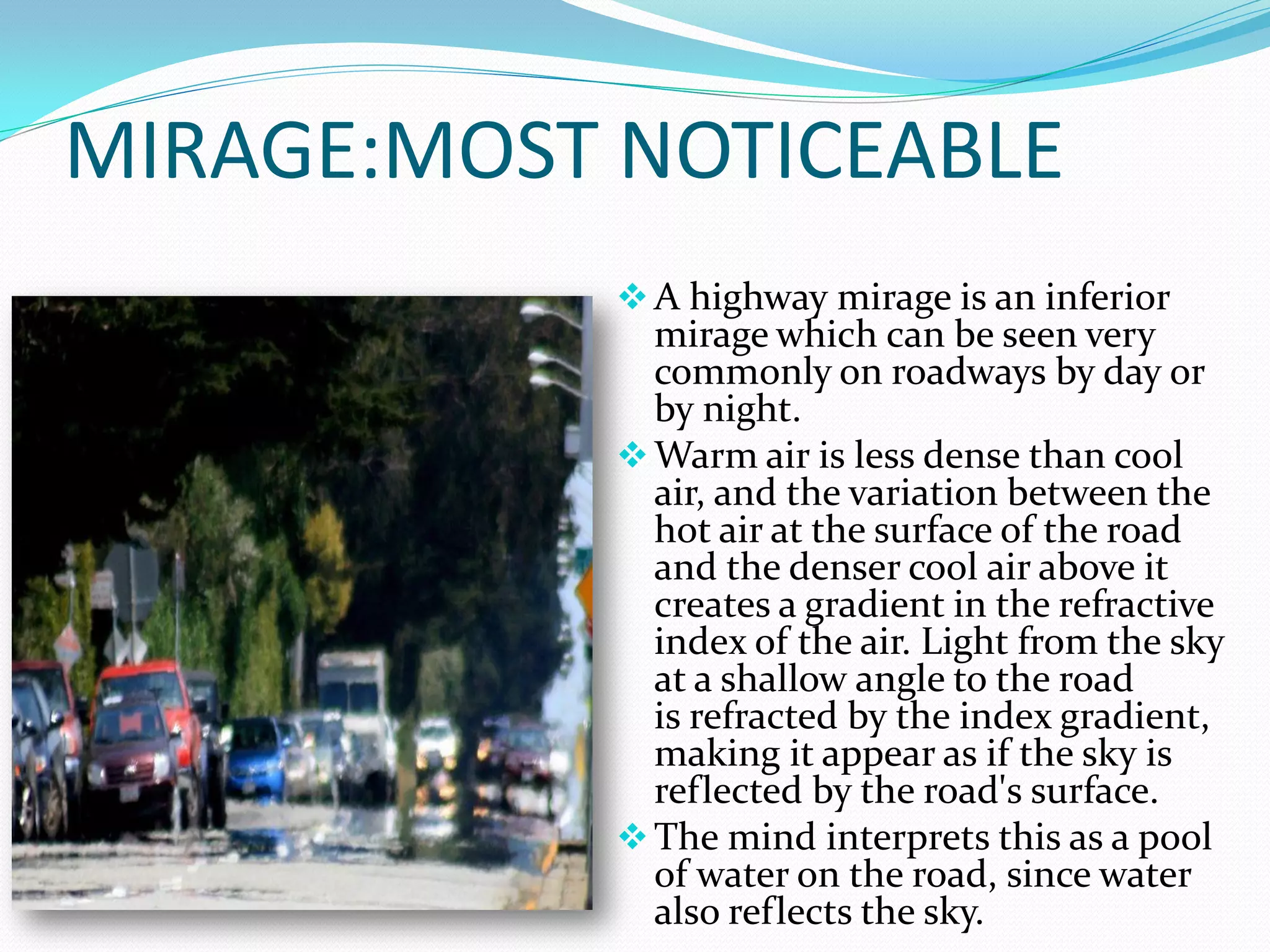 MIRAGE:MOST NOTICEABLE
             A highway mirage is an inferior
              mirage which can be seen very
              commonly on roadways by day or
              by night.
             Warm air is less dense than cool
              air, and the variation between the
              hot air at the surface of the road
              and the denser cool air above it
              creates a gradient in the refractive
              index of the air. Light from the sky
              at a shallow angle to the road
              is refracted by the index gradient,
              making it appear as if the sky is
              reflected by the road's surface.
             The mind interprets this as a pool
              of water on the road, since water
              also reflects the sky.
 