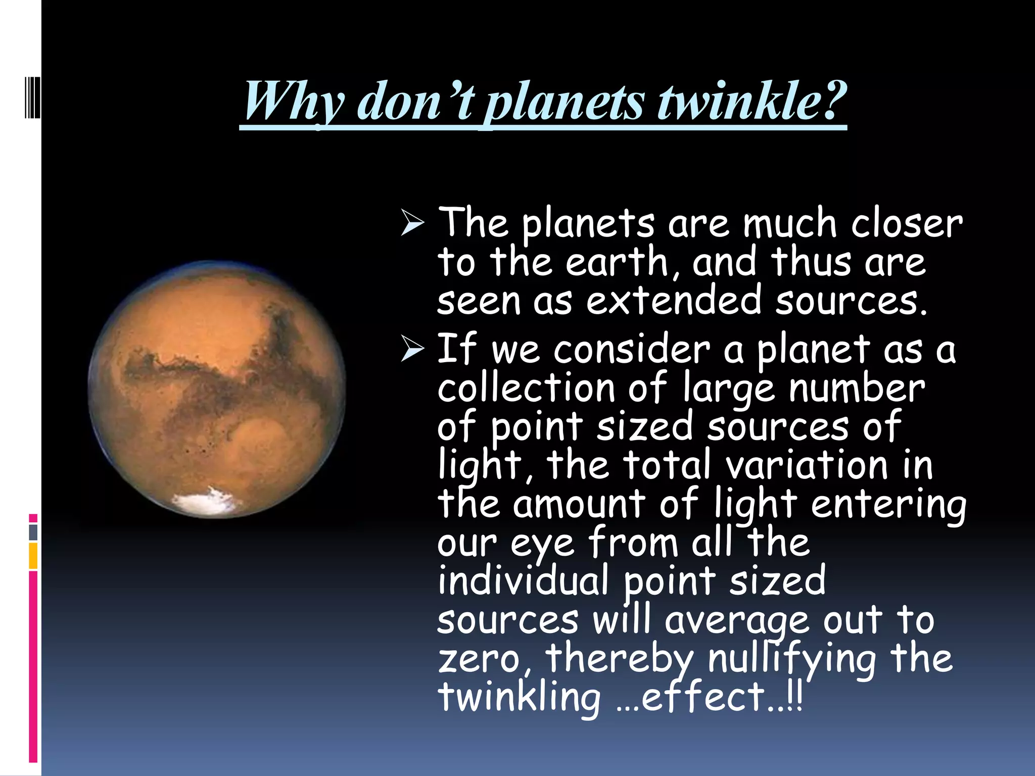 Why don’t planets twinkle?
 The planets are much closer
to the earth, and thus are
seen as extended sources.
 If we consider a planet as a
collection of large number
of point sized sources of
light, the total variation in
the amount of light entering
our eye from all the
individual point sized
sources will average out to
zero, thereby nullifying the
twinkling …effect..!!
 