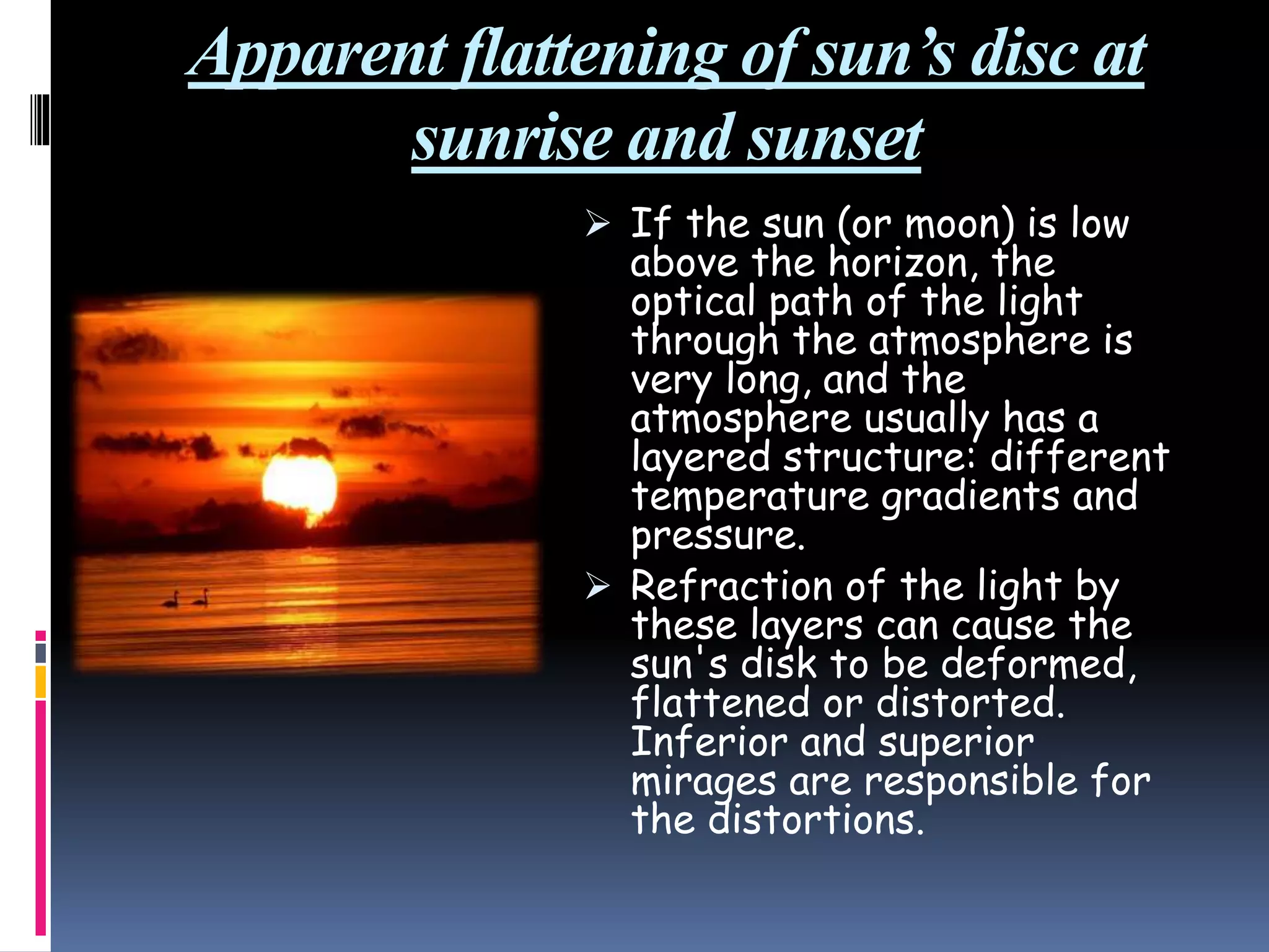 Apparent flattening of sun’s disc at
sunrise and sunset
 If the sun (or moon) is low
above the horizon, the
optical path of the light
through the atmosphere is
very long, and the
atmosphere usually has a
layered structure: different
temperature gradients and
pressure.
 Refraction of the light by
these layers can cause the
sun's disk to be deformed,
flattened or distorted.
Inferior and superior
mirages are responsible for
the distortions.
 