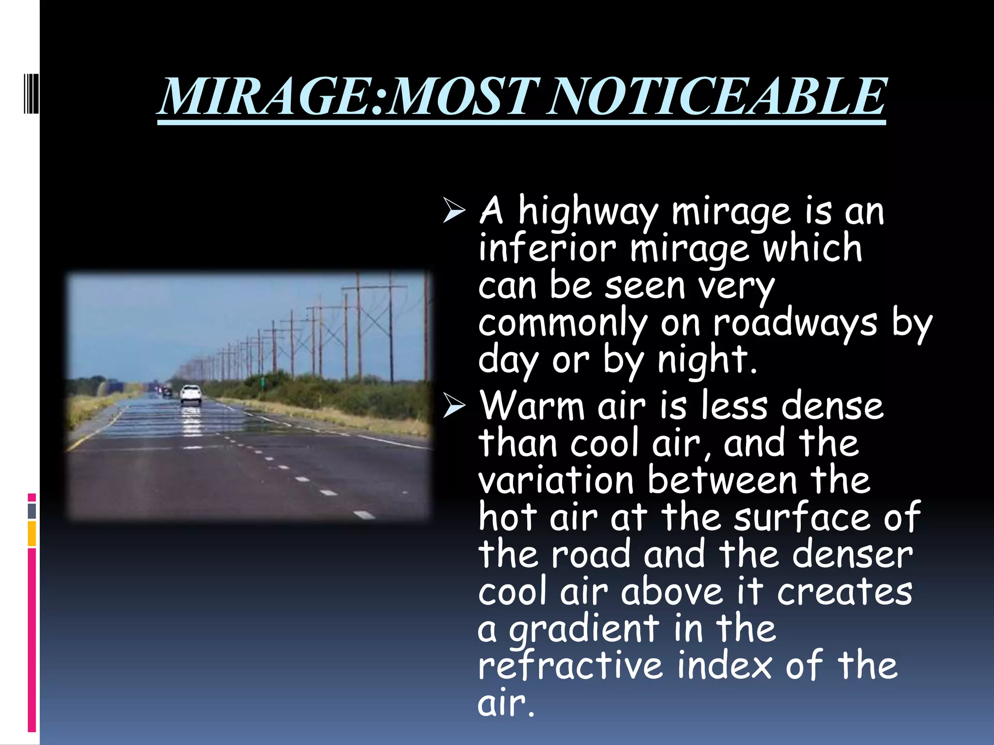 MIRAGE:MOST NOTICEABLE
 A highway mirage is an
inferior mirage which
can be seen very
commonly on roadways by
day or by night.
 Warm air is less dense
than cool air, and the
variation between the
hot air at the surface of
the road and the denser
cool air above it creates
a gradient in the
refractive index of the
air.
 