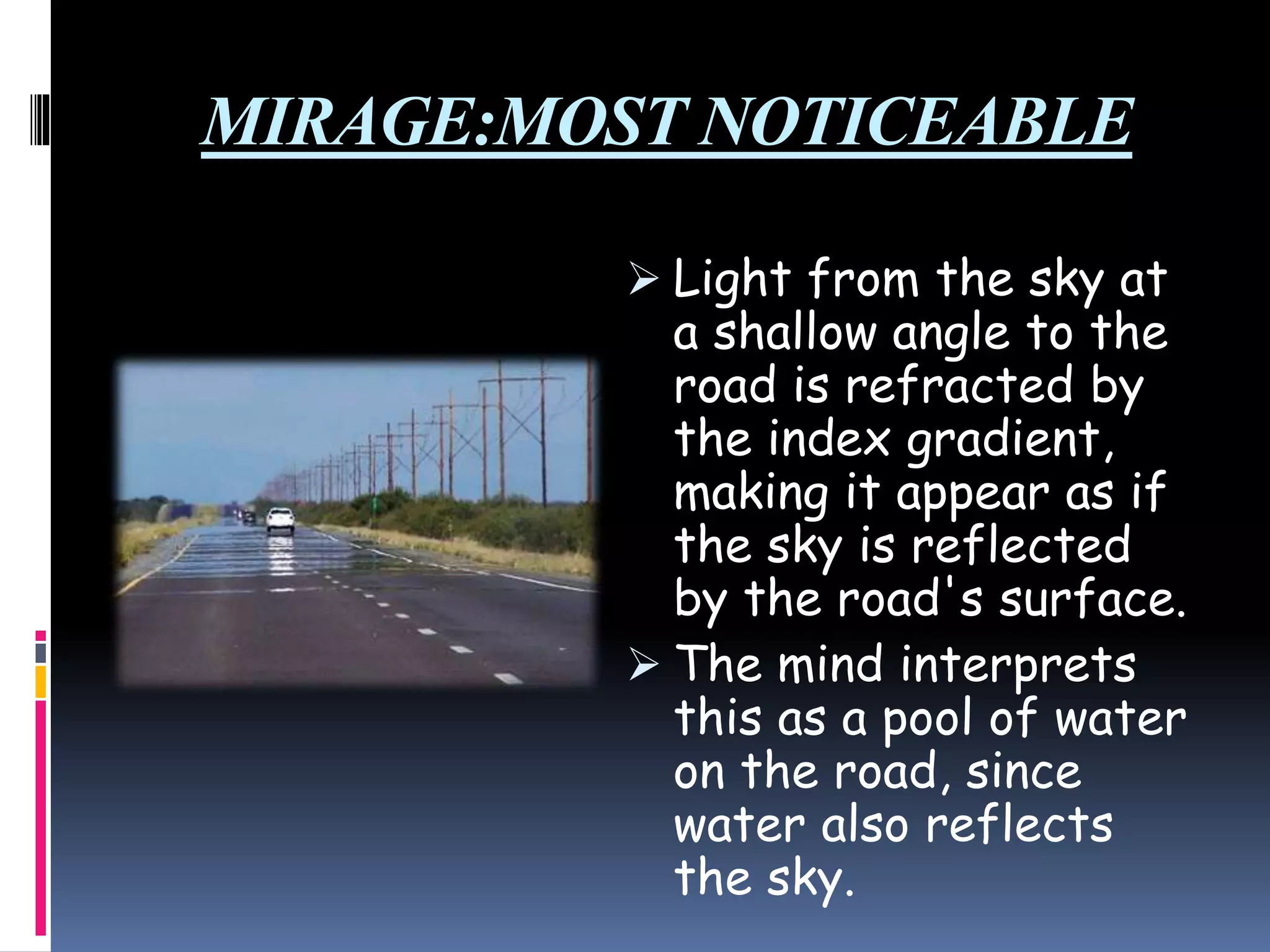 MIRAGE:MOST NOTICEABLE
 Light from the sky at
a shallow angle to the
road is refracted by
the index gradient,
making it appear as if
the sky is reflected
by the road's surface.
 The mind interprets
this as a pool of water
on the road, since
water also reflects
the sky.
 