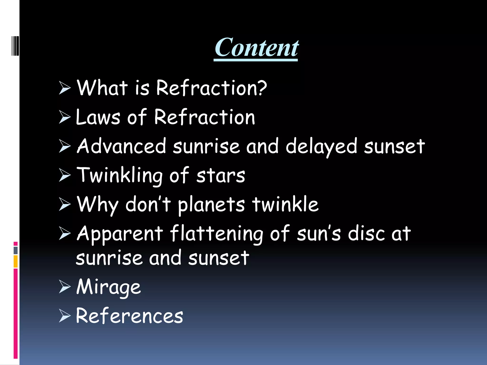 Content
 What is Refraction?
 Laws of Refraction
 Advanced sunrise and delayed sunset
 Twinkling of stars
 Why don’t planets twinkle
 Apparent flattening of sun’s disc at
sunrise and sunset
 Mirage
 References
 