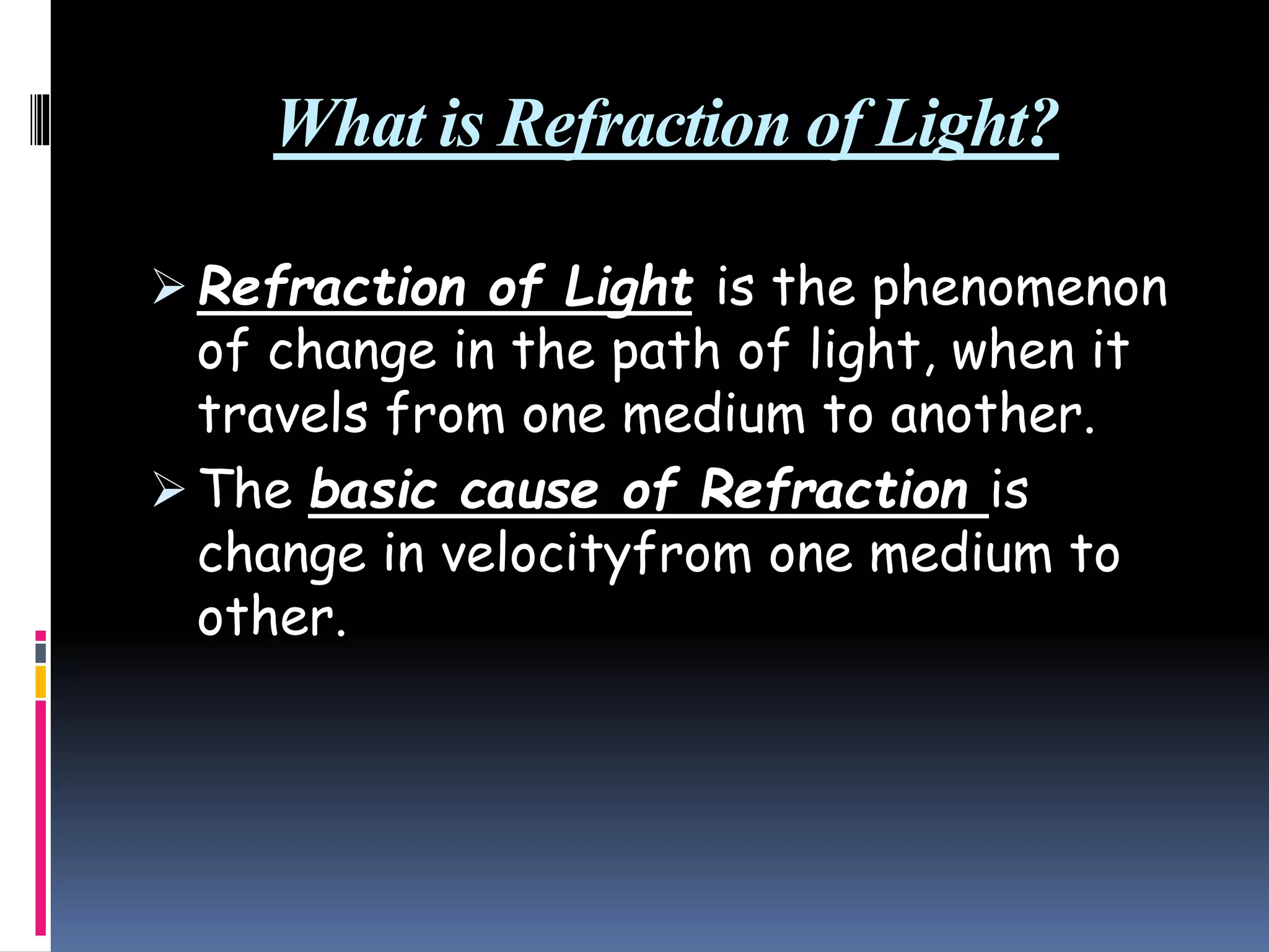 What is Refraction of Light?
 Refraction of Light is the phenomenon
of change in the path of light, when it
travels from one medium to another.
 The basic cause of Refraction is
change in velocityfrom one medium to
other.
 