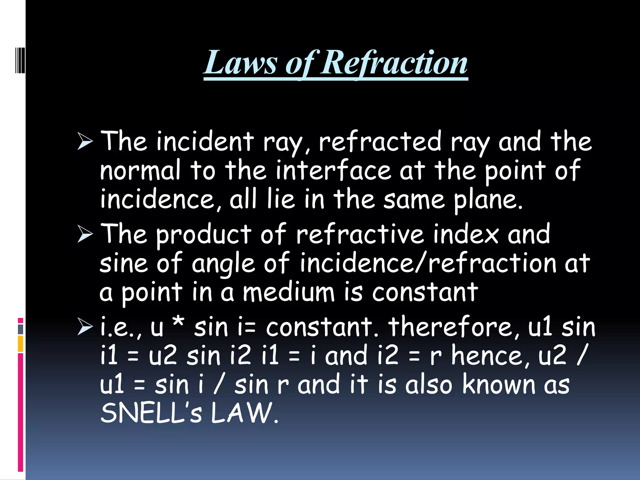 Laws of Refraction
 The incident ray, refracted ray and the
normal to the interface at the point of
incidence, all lie in the same plane.
 The product of refractive index and
sine of angle of incidence/refraction at
a point in a medium is constant
 i.e., u * sin i= constant. therefore, u1 sin
i1 = u2 sin i2 i1 = i and i2 = r hence, u2 /
u1 = sin i / sin r and it is also known as
SNELL’s LAW.
 