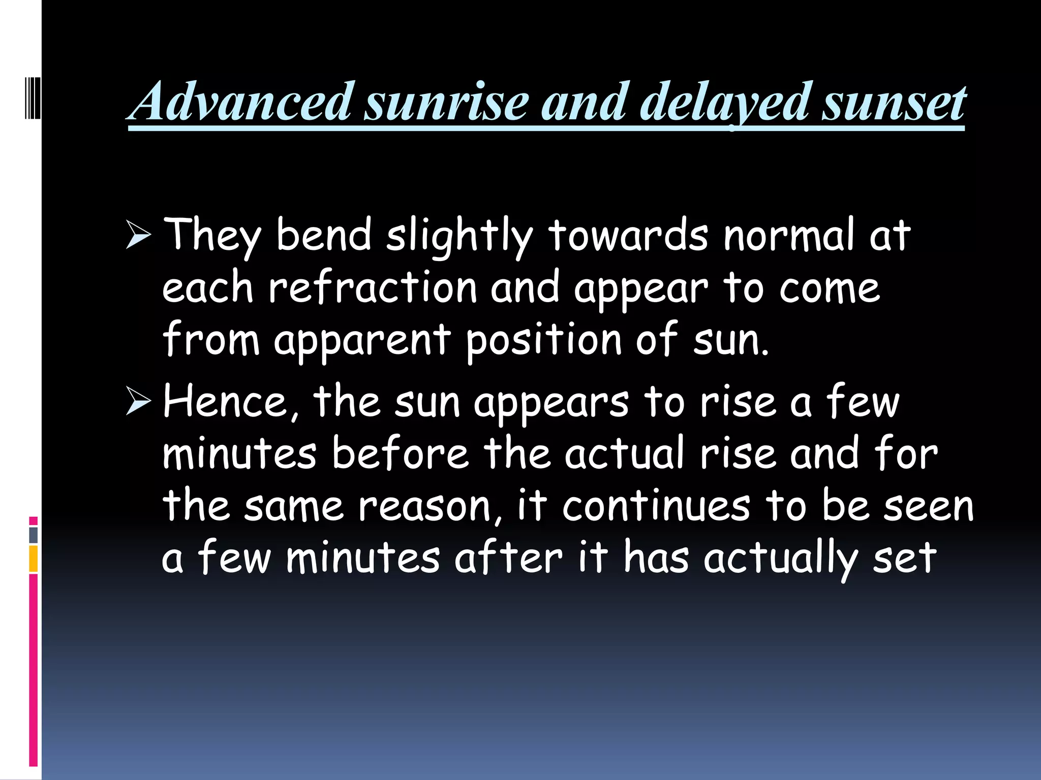 Advanced sunrise and delayed sunset
 They bend slightly towards normal at
each refraction and appear to come
from apparent position of sun.
 Hence, the sun appears to rise a few
minutes before the actual rise and for
the same reason, it continues to be seen
a few minutes after it has actually set
 