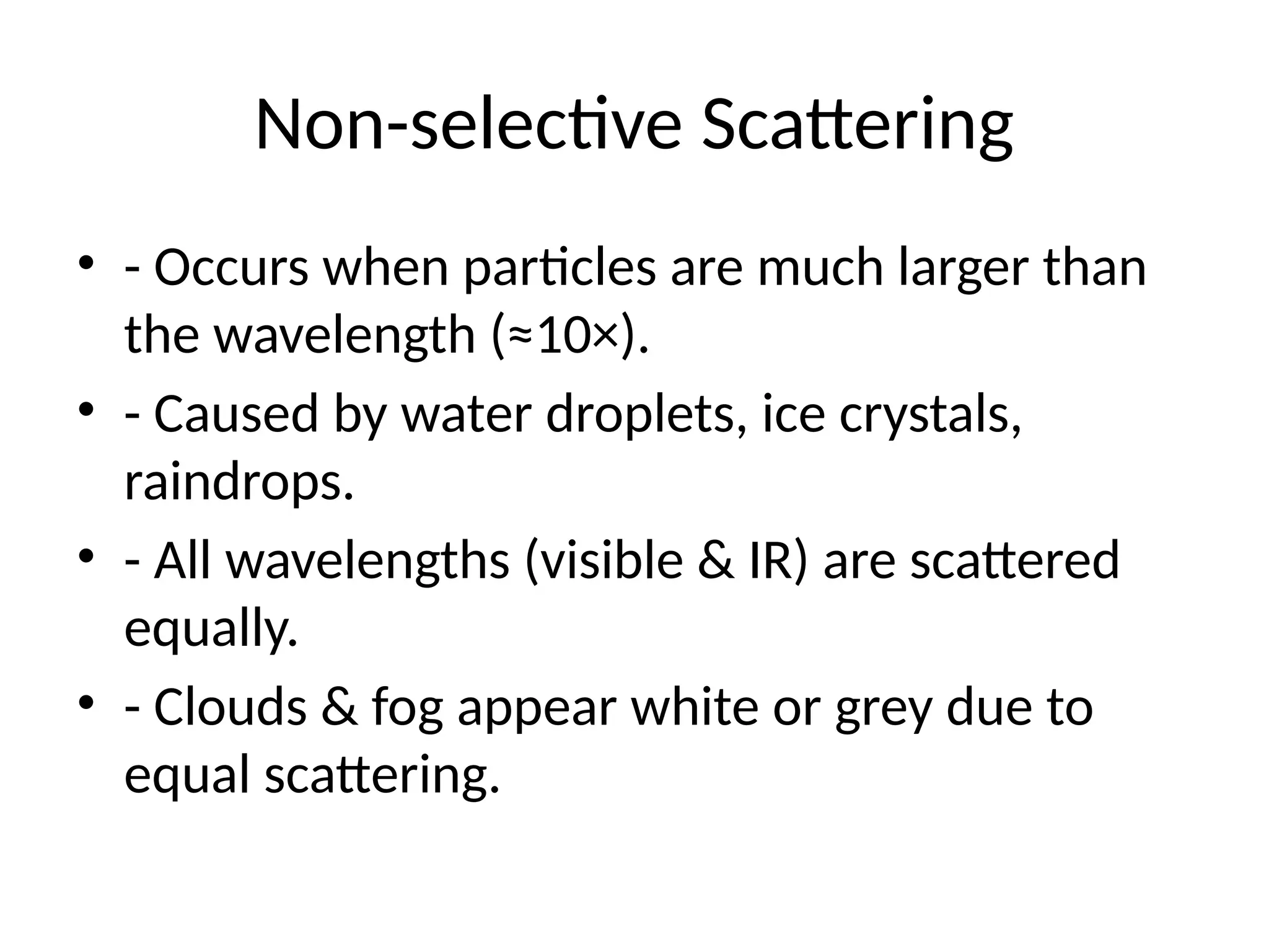 Non-selective Scattering
• - Occurs when particles are much larger than
the wavelength (≈10×).
• - Caused by water droplets, ice crystals,
raindrops.
• - All wavelengths (visible & IR) are scattered
equally.
• - Clouds & fog appear white or grey due to
equal scattering.
 