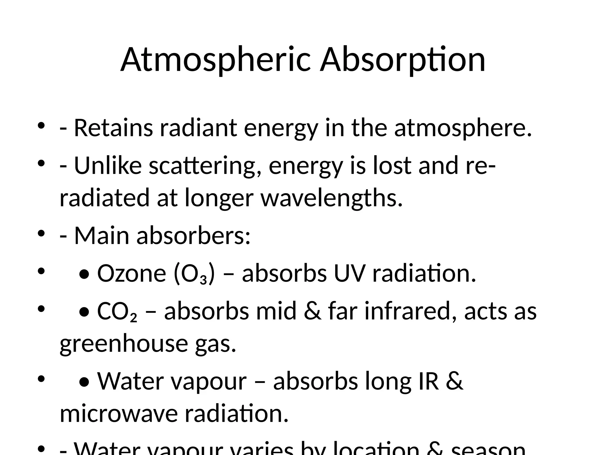 Atmospheric Absorption
• - Retains radiant energy in the atmosphere.
• - Unlike scattering, energy is lost and re-
radiated at longer wavelengths.
• - Main absorbers:
• • Ozone (O₃) – absorbs UV radiation.
• • CO₂ – absorbs mid & far infrared, acts as
greenhouse gas.
• • Water vapour – absorbs long IR &
microwave radiation.
 