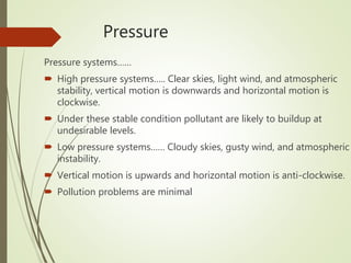 Pressure
Pressure systems……
 High pressure systems….. Clear skies, light wind, and atmospheric
stability, vertical motion is downwards and horizontal motion is
clockwise.
 Under these stable condition pollutant are likely to buildup at
undesirable levels.
 Low pressure systems…… Cloudy skies, gusty wind, and atmospheric
instability.
 Vertical motion is upwards and horizontal motion is anti-clockwise.
 Pollution problems are minimal
 