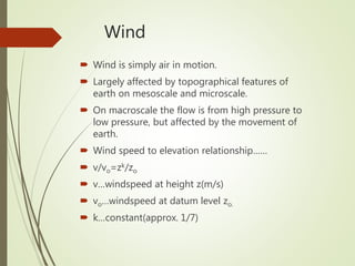 Wind
 Wind is simply air in motion.
 Largely affected by topographical features of
earth on mesoscale and microscale.
 On macroscale the flow is from high pressure to
low pressure, but affected by the movement of
earth.
 Wind speed to elevation relationship……
 v/vo=zk/zo
 v…windspeed at height z(m/s)
 vo…windspeed at datum level zo.
 k…constant(approx. 1/7)
 