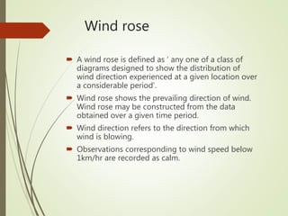 Wind rose
 A wind rose is defined as ‘ any one of a class of
diagrams designed to show the distribution of
wind direction experienced at a given location over
a considerable period’.
 Wind rose shows the prevailing direction of wind.
Wind rose may be constructed from the data
obtained over a given time period.
 Wind direction refers to the direction from which
wind is blowing.
 Observations corresponding to wind speed below
1km/hr are recorded as calm.
 
