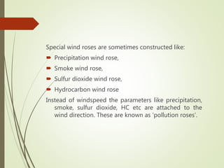 Special wind roses are sometimes constructed like:
 Precipitation wind rose,
 Smoke wind rose,
 Sulfur dioxide wind rose,
 Hydrocarbon wind rose
Instead of windspeed the parameters like precipitation,
smoke, sulfur dioxide, HC etc are attached to the
wind direction. These are known as ‘pollution roses’.
 