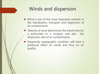 Winds and dispersion
 Wind is one of the most important vehicles in
the distribution, transport and dispersion of
air contaminants.
 Velocity of wind determines the travel time for
a particulate to a receptor and also the
dispersion rate of air contaminants.
 Frequently topographic condition will have a
profound effect on winds and thus on air
quality.
 