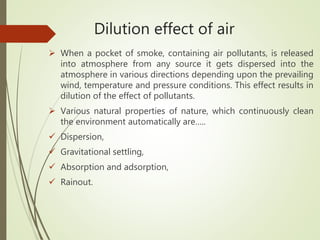 Dilution effect of air
 When a pocket of smoke, containing air pollutants, is released
into atmosphere from any source it gets dispersed into the
atmosphere in various directions depending upon the prevailing
wind, temperature and pressure conditions. This effect results in
dilution of the effect of pollutants.
 Various natural properties of nature, which continuously clean
the environment automatically are…..
 Dispersion,
 Gravitational settling,
 Absorption and adsorption,
 Rainout.
 