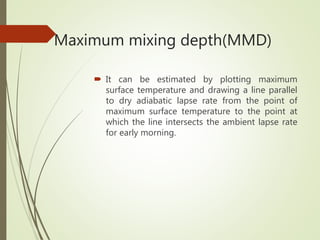Maximum mixing depth(MMD)
 It can be estimated by plotting maximum
surface temperature and drawing a line parallel
to dry adiabatic lapse rate from the point of
maximum surface temperature to the point at
which the line intersects the ambient lapse rate
for early morning.
 