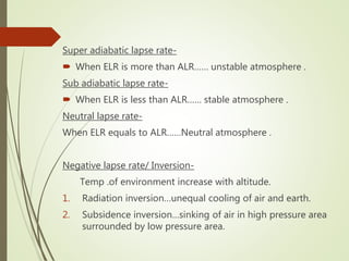 Super adiabatic lapse rate-
 When ELR is more than ALR…… unstable atmosphere .
Sub adiabatic lapse rate-
 When ELR is less than ALR…… stable atmosphere .
Neutral lapse rate-
When ELR equals to ALR……Neutral atmosphere .
Negative lapse rate/ Inversion-
Temp .of environment increase with altitude.
1. Radiation inversion…unequal cooling of air and earth.
2. Subsidence inversion…sinking of air in high pressure area
surrounded by low pressure area.
 