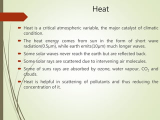 Heat
 Heat is a critical atmospheric variable, the major catalyst of climatic
condition.
 The heat energy comes from sun in the form of short wave
radiation(0.5µm), while earth emits(10µm) much longer waves.
 Some solar waves never reach the earth but are reflected back.
 Some solar rays are scattered due to intervening air molecules.
 Some of suns rays are absorbed by ozone, water vapour, CO2 and
clouds.
 Heat is helpful in scattering of pollutants and thus reducing the
concentration of it.
 
