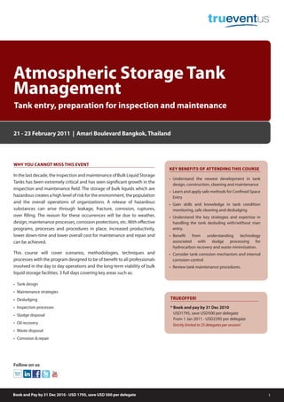 Atmospheric Storage Tank
Management
Tank entry, preparation for inspection and maintenance


21 - 23 February 2011 | Amari Boulevard Bangkok, Thailand




WHY YOU CANNOT MISS THIS EVENT
                                                                             KEY BENEFITS OF ATTENDING THIS COURSE
In the last decade, the inspection and maintenance of Bulk Liquid Storage
                                                                             • Understand the newest development in tank
Tanks has been extremely critical and has seen significant growth in the
                                                                               design, construction, cleaning and maintenance
inspection and maintenance field. The storage of bulk liquids which are
                                                                             • Learn and apply safe methods for Confined Space
hazardous creates a high level of risk for the environment, the population     Entry
and the overall operations of organizations. A release of hazardous          • Gain skills and knowledge in tank condition
substances can arise through leakage, fracture, corrosion, ruptures,           monitoring, safe cleaning and desludging
over filling. The reason for these occurrences will be due to weather,       • Understand the key strategies and expertise in
design, maintenance processes, corrosion protections, etc. With effective      handling the tank desluding with/without man
programs, processes and procedures in place, increased productivity,           entry.
lower down-time and lower overall cost for maintenance and repair and        • Benefit   from   understanding     technology
can be achieved.                                                               associated with sludge processing for
                                                                               hydrocarbon recovery and waste minimisation.
This course will cover scenarios, methodologies, techniques and              • Consider tank corrosion mechanism and internal
processes with the program designed to be of benefit to all professionals      corrosion control
involved in the day to day operations and the long-term viability of bulk    • Review tank maintenance procedures.
liquid storage facilities. 3 full days covering key areas such as:

• Tank design
• Maintenance strategies
• Desludging                                                                 TRUEOFFER!
• Inspection processes                                                       * Book and pay by 31 Dec 2010
• Sludge disposal                                                              USD1795, save USD500 per delegate
                                                                               From 1 Jan 2011 - USD2295 per delegate
• Oil recovery                                                                Strictly limited to 25 delegates per session!
• Waste disposal
• Corrosion & repair




Follow on us




Book and Pay by 31 Dec 2010 - USD 1795, save USD 500 per delegate                                                                1
 