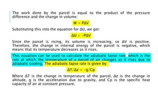 The work done by the parcel is equal to the product of the pressure
difference and the change in volume:
W = PΔV
Substituting this into the equation for ΔU, we get:
ΔU = -PΔV
Since the parcel is rising, its volume is increasing, so ΔV is positive.
Therefore, the change in internal energy of the parcel is negative, which
means that its temperature decreases as it rises.
This equation can be used to calculate the adiabatic lapse rate, which is the
rate at which the temperature of a parcel of air changes as it rises due to
adiabatic cooling. The adiabatic lapse rate is given by:
ΔT/Δz = -g/Cp
Where ΔT is the change in temperature of the parcel, Δz is the change in
altitude, g is the acceleration due to gravity, and Cp is the specific heat
capacity of air at constant pressure.
 