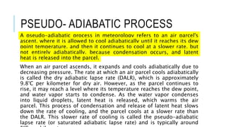 PSEUDO- ADIABATIC PROCESS
A pseudo-adiabatic process in meteorology refers to an air parcel's
ascent, where it is allowed to cool adiabatically until it reaches its dew
point temperature, and then it continues to cool at a slower rate, but
not entirely adiabatically, because condensation occurs, and latent
heat is released into the parcel.
When an air parcel ascends, it expands and cools adiabatically due to
decreasing pressure. The rate at which an air parcel cools adiabatically
is called the dry adiabatic lapse rate (DALR), which is approximately
9.8°C per kilometer for dry air. However, as the parcel continues to
rise, it may reach a level where its temperature reaches the dew point,
and water vapor starts to condense. As the water vapor condenses
into liquid droplets, latent heat is released, which warms the air
parcel. This process of condensation and release of latent heat slows
down the rate of cooling, and the parcel cools at a slower rate than
the DALR. This slower rate of cooling is called the pseudo-adiabatic
lapse rate (or saturated adiabatic lapse rate) and is typically around
 