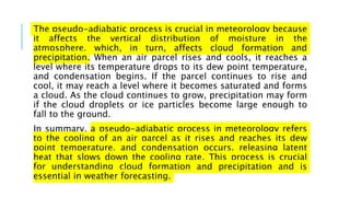 The pseudo-adiabatic process is crucial in meteorology because
it affects the vertical distribution of moisture in the
atmosphere, which, in turn, affects cloud formation and
precipitation. When an air parcel rises and cools, it reaches a
level where its temperature drops to its dew point temperature,
and condensation begins. If the parcel continues to rise and
cool, it may reach a level where it becomes saturated and forms
a cloud. As the cloud continues to grow, precipitation may form
if the cloud droplets or ice particles become large enough to
fall to the ground.
In summary, a pseudo-adiabatic process in meteorology refers
to the cooling of an air parcel as it rises and reaches its dew
point temperature, and condensation occurs, releasing latent
heat that slows down the cooling rate. This process is crucial
for understanding cloud formation and precipitation and is
essential in weather forecasting.
 