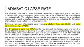 ADIABATIC LAPSE RATE
The adiabatic lapse rate is the rate at which the temperature of an air parcel changes as
it rises or sinks in the atmosphere without any exchange of heat with its surroundings,
i.e., adiabatically. The adiabatic lapse rate is an important concept in atmospheric
science and is used to explain many atmospheric phenomena, including the formation
of clouds and the development of thunderstorms.
There are two types of adiabatic lapse rates, dry adiabatic lapse rate (DALR) and moist
adiabatic lapse rate (MALR).
The dry adiabatic lapse rate (DALR) is the rate at which the temperature of a parcel of
dry air changes as it rises or sinks in the atmosphere without exchanging heat with its
surroundings. It is approximately equal to 9.8°C per kilometer (or 5.4°F per 1000 feet)
and is a function of the specific heat of dry air, which is constant at constant pressure.
The dry adiabatic lapse rate can be derived from the first law of thermodynamics, which
states that the internal energy of a system remains constant if no heat is exchanged
with the surroundings. As an air parcel rises in the atmosphere, it expands due to
decreasing atmospheric pressure. The expansion of the air parcel results in a decrease
in temperature, as the internal energy of the system remains constant.
 