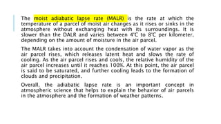 The moist adiabatic lapse rate (MALR) is the rate at which the
temperature of a parcel of moist air changes as it rises or sinks in the
atmosphere without exchanging heat with its surroundings. It is
slower than the DALR and varies between 4°C to 8°C per kilometer,
depending on the amount of moisture in the air parcel.
The MALR takes into account the condensation of water vapor as the
air parcel rises, which releases latent heat and slows the rate of
cooling. As the air parcel rises and cools, the relative humidity of the
air parcel increases until it reaches 100%. At this point, the air parcel
is said to be saturated, and further cooling leads to the formation of
clouds and precipitation.
Overall, the adiabatic lapse rate is an important concept in
atmospheric science that helps to explain the behavior of air parcels
in the atmosphere and the formation of weather patterns.
 