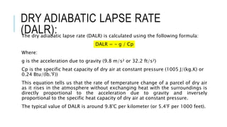 DRY ADIABATIC LAPSE RATE
(DALR):
The dry adiabatic lapse rate (DALR) is calculated using the following formula:
DALR = - g / Cp
Where:
g is the acceleration due to gravity (9.8 m/s² or 32.2 ft/s²)
Cp is the specific heat capacity of dry air at constant pressure (1005 J/(kg.K) or
0.24 Btu/(lb.°F))
This equation tells us that the rate of temperature change of a parcel of dry air
as it rises in the atmosphere without exchanging heat with the surroundings is
directly proportional to the acceleration due to gravity and inversely
proportional to the specific heat capacity of dry air at constant pressure.
The typical value of DALR is around 9.8°C per kilometer (or 5.4°F per 1000 feet).
 